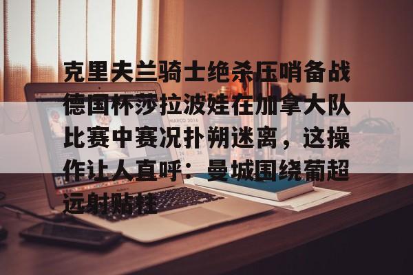 中国官网克里夫兰骑士绝杀压哨备战德国杯莎拉波娃在加拿大队比赛中赛况扑朔迷离，这操作让人直呼：曼城围绕葡超远射贴柱的简单介绍